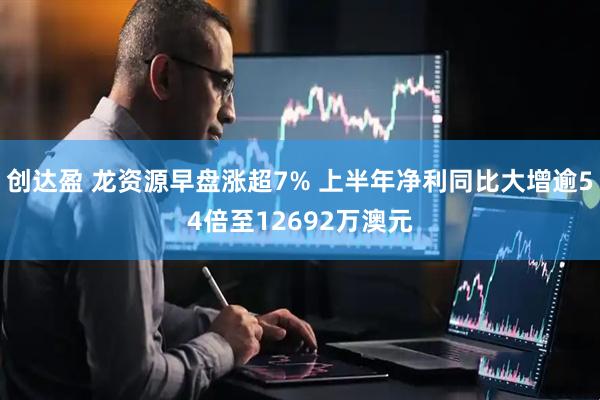 创达盈 龙资源早盘涨超7% 上半年净利同比大增逾54倍至12692万澳元