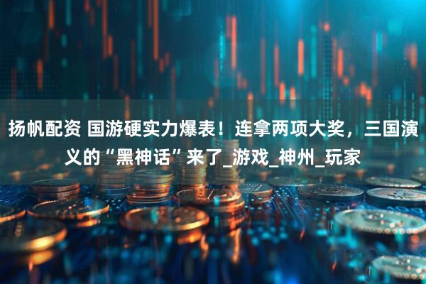 扬帆配资 国游硬实力爆表！连拿两项大奖，三国演义的“黑神话”来了_游戏_神州_玩家