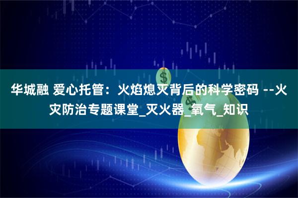 华城融 爱心托管：火焰熄灭背后的科学密码 --火灾防治专题课堂_灭火器_氧气_知识