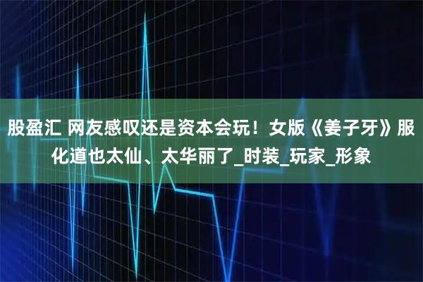 股盈汇 网友感叹还是资本会玩！女版《姜子牙》服化道也太仙、太华丽了_时装_玩家_形象