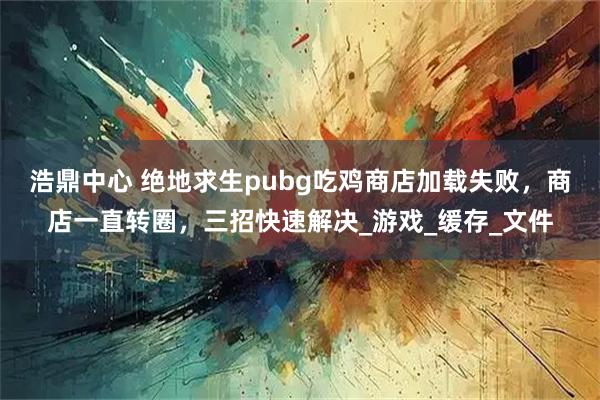 浩鼎中心 绝地求生pubg吃鸡商店加载失败，商店一直转圈，三招快速解决_游戏_缓存_文件