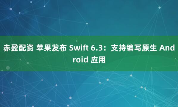 赤盈配资 苹果发布 Swift 6.3：支持编写原生 Android 应用
