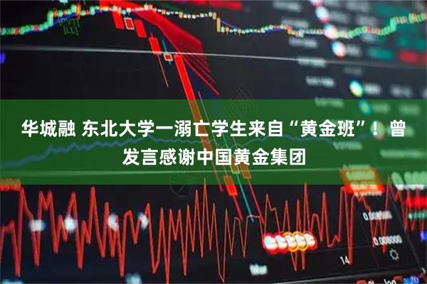 华城融 东北大学一溺亡学生来自“黄金班”！曾发言感谢中国黄金集团
