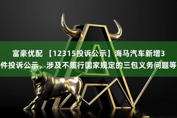 富豪优配 【12315投诉公示】海马汽车新增3件投诉公示,涉及不履行国家规定的三包义务问题等