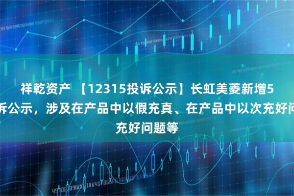 祥乾资产 【12315投诉公示】长虹美菱新增5件投诉公示，涉及在产品中以假充真、在产品中以次充好问题等