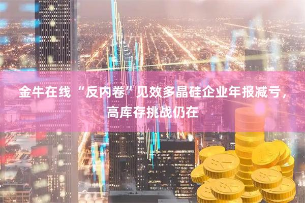 金牛在线 “反内卷”见效多晶硅企业年报减亏，高库存挑战仍在