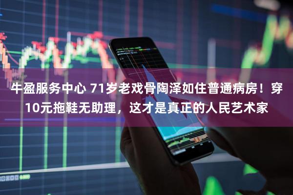 牛盈服务中心 71岁老戏骨陶泽如住普通病房！穿10元拖鞋无助理，这才是真正的人民艺术家