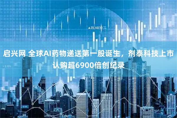 启兴网 全球AI药物递送第一股诞生，剂泰科技上市认购超6900倍创纪录