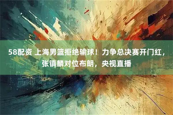 58配资 上海男篮拒绝输球！力争总决赛开门红，张镇麟对位布朗，央视直播