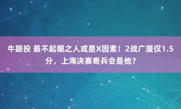 牛跟投 最不起眼之人或是X因素！2战广厦仅1.5分，上海决赛奇兵会是他？
