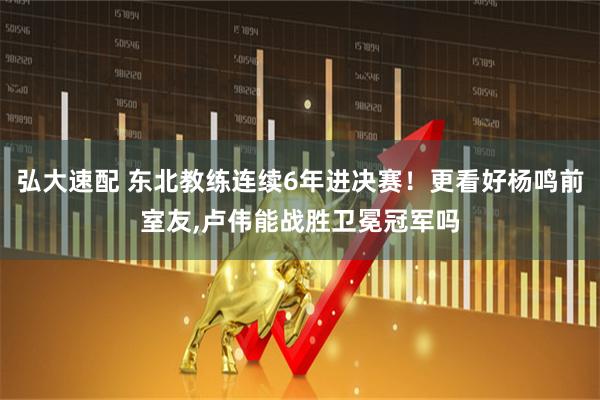 弘大速配 东北教练连续6年进决赛！更看好杨鸣前室友,卢伟能战胜卫冕冠军吗