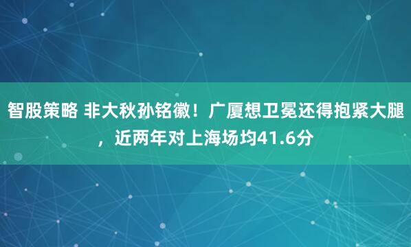 智股策略 非大秋孙铭徽！广厦想卫冕还得抱紧大腿，近两年对上海场均41.6分