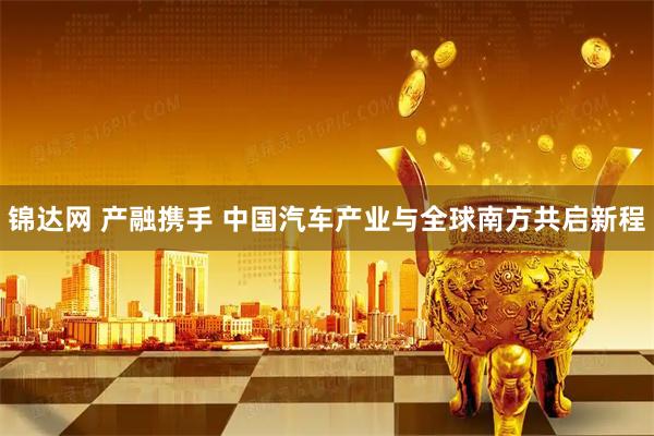 锦达网 产融携手 中国汽车产业与全球南方共启新程