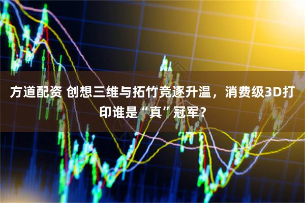 方道配资 创想三维与拓竹竞逐升温，消费级3D打印谁是“真”冠军？
