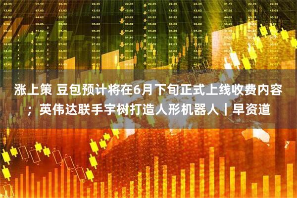 涨上策 豆包预计将在6月下旬正式上线收费内容;英伟达联手宇树打造人形机器人|早资道