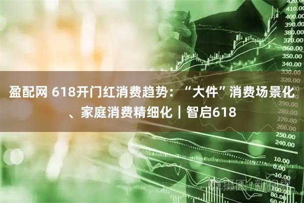 盈配网 618开门红消费趋势：“大件”消费场景化、家庭消费精细化｜智启618