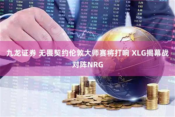九龙证券 无畏契约伦敦大师赛将打响 XLG揭幕战对阵NRG