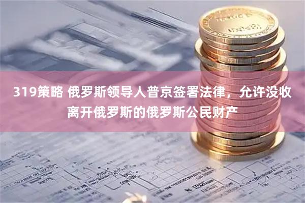 319策略 俄罗斯领导人普京签署法律，允许没收离开俄罗斯的俄罗斯公民财产