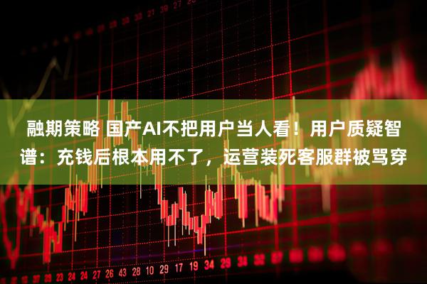 融期策略 国产AI不把用户当人看！用户质疑智谱：充钱后根本用不了，运营装死客服群被骂穿