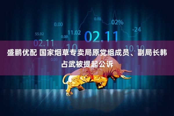盛鹏优配 国家烟草专卖局原党组成员、副局长韩占武被提起公诉